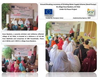 Ground Breaking ceremony of Drinking Water Supply Scheme (Hand Pumps)
At village Kuza Bazdara, UC Palai
Under EU-Peace Project
Funded By: European Union Implementing Agency: SRSP
Kuza Bazdara, a poverty stricken and militancy affected
village of UC Palai, is located at a distance a of 46 KM
from Batkhela and comprises of 386 households. There
are 4 WCOs and 1 WVO in village Kuza Bazdara.
 