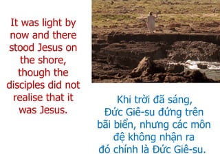Khi trời đã sáng,
Đức Giê-su đứng trên
bãi biển, nhưng các môn
đệ không nhận ra
đó chính là Đức Giê-su.
It was light by
now and there
stood Jesus on
the shore,
though the
disciples did not
realise that it
was Jesus.
 