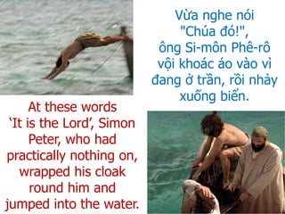 Vừa nghe nói
"Chúa đó!",
ông Si-môn Phê-rô
vội khoác áo vào vì
đang ở trần, rồi nhảy
xuống biển.
At these words
‘It is the Lord’, Simon
Peter, who had
practically nothing on,
wrapped his cloak
round him and
jumped into the water.
 
