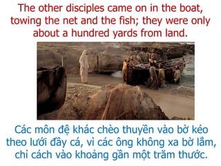 Các môn đệ khác chèo thuyền vào bờ kéo
theo lưới đầy cá, vì các ông không xa bờ lắm,
chỉ cách vào khoảng gần một trăm thước.
The other disciples came on in the boat,
towing the net and the fish; they were only
about a hundred yards from land.
 