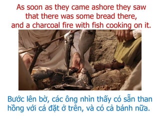 Bước lên bờ, các ông nhìn thấy có sẵn than
hồng với cá đặt ở trên, và có cả bánh nữa.
As soon as they came ashore they saw
that there was some bread there,
and a charcoal fire with fish cooking on it.
 