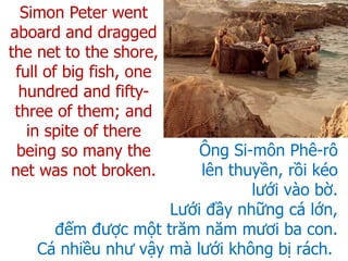 Ông Si-môn Phê-rô
lên thuyền, rồi kéo
lưới vào bờ.
Lưới đầy những cá lớn,
đếm được một trăm năm mươi ba con.
Cá nhiều như vậy mà lưới không bị rách.
Simon Peter went
aboard and dragged
the net to the shore,
full of big fish, one
hundred and fifty-
three of them; and
in spite of there
being so many the
net was not broken.
 