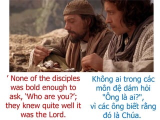 Không ai trong các
môn đệ dám hỏi
"Ông là ai?",
vì các ông biết rằng
đó là Chúa.
’ None of the disciples
was bold enough to
ask, ‘Who are you?’;
they knew quite well it
was the Lord.
 