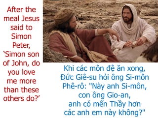 After the
meal Jesus
said to
Simon
Peter,
‘Simon son
of John, do
you love
me more
than these
others do?’
Khi các môn đệ ăn xong,
Đức Giê-su hỏi ông Si-môn
Phê-rô: "Này anh Si-môn,
con ông Gio-an,
anh có mến Thầy hơn
các anh em này không?"
 