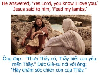 He answered, ‘Yes Lord, you know I love you.’
Jesus said to him, ‘Feed my lambs.’
Ông đáp : "Thưa Thầy có, Thầy biết con yêu
mến Thầy." Đức Giê-su nói với ông:
"Hãy chăm sóc chiên con của Thầy."
 