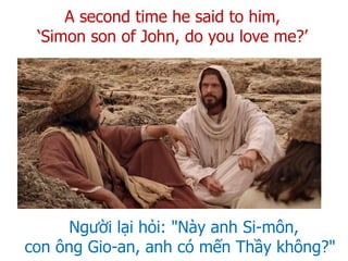 Người lại hỏi: "Này anh Si-môn,
con ông Gio-an, anh có mến Thầy không?"
A second time he said to him,
‘Simon son of John, do you love me?’
 