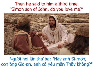 Người hỏi lần thứ ba: "Này anh Si-môn,
con ông Gio-an, anh có yêu mến Thầy không?"
Then he said to him a third time,
‘Simon son of John, do you love me?’
 