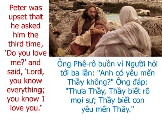 Ông Phê-rô buồn vì Người hỏi
tới ba lần: "Anh có yêu mến
Thầy không?" Ông đáp:
"Thưa Thầy, Thầy biết rõ
mọi sự; Thầy biết con
yêu mến Thầy."
Peter was
upset that
he asked
him the
third time,
‘Do you love
me?’ and
said, ‘Lord,
you know
everything;
you know I
love you.’
 