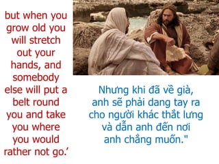 Nhưng khi đã về già,
anh sẽ phải dang tay ra
cho người khác thắt lưng
và dẫn anh đến nơi
anh chẳng muốn."
but when you
grow old you
will stretch
out your
hands, and
somebody
else will put a
belt round
you and take
you where
you would
rather not go.’
 