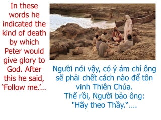 Người nói vậy, có ý ám chỉ ông
sẽ phải chết cách nào để tôn
vinh Thiên Chúa.
Thế rồi, Người bảo ông:
"Hãy theo Thầy.“….
In these
words he
indicated the
kind of death
by which
Peter would
give glory to
God. After
this he said,
‘Follow me.’…
 