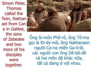 Ông Si-môn Phê-rô, ông Tô-ma
gọi là Đi-đy-mô, ông Nathanaen
người Ca-na miền Ga-li-lê,
các người con ông Dê-bê-đê
và hai môn đệ khác nữa,
tất cả đang ở với nhau.
Simon Peter,
Thomas
called the
Twin, Nathan
ael from Can
a in Galilee,
the sons
of Zebedee
and two
more of his
disciples
were
together.
 