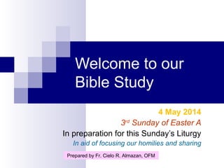 Welcome to our
Bible Study
4 May 2014
3rd
Sunday of Easter A
In preparation for this Sunday’s Liturgy
In aid of focusing our homilies and sharing
Prepared by Fr. Cielo R. Almazan, OFM
 