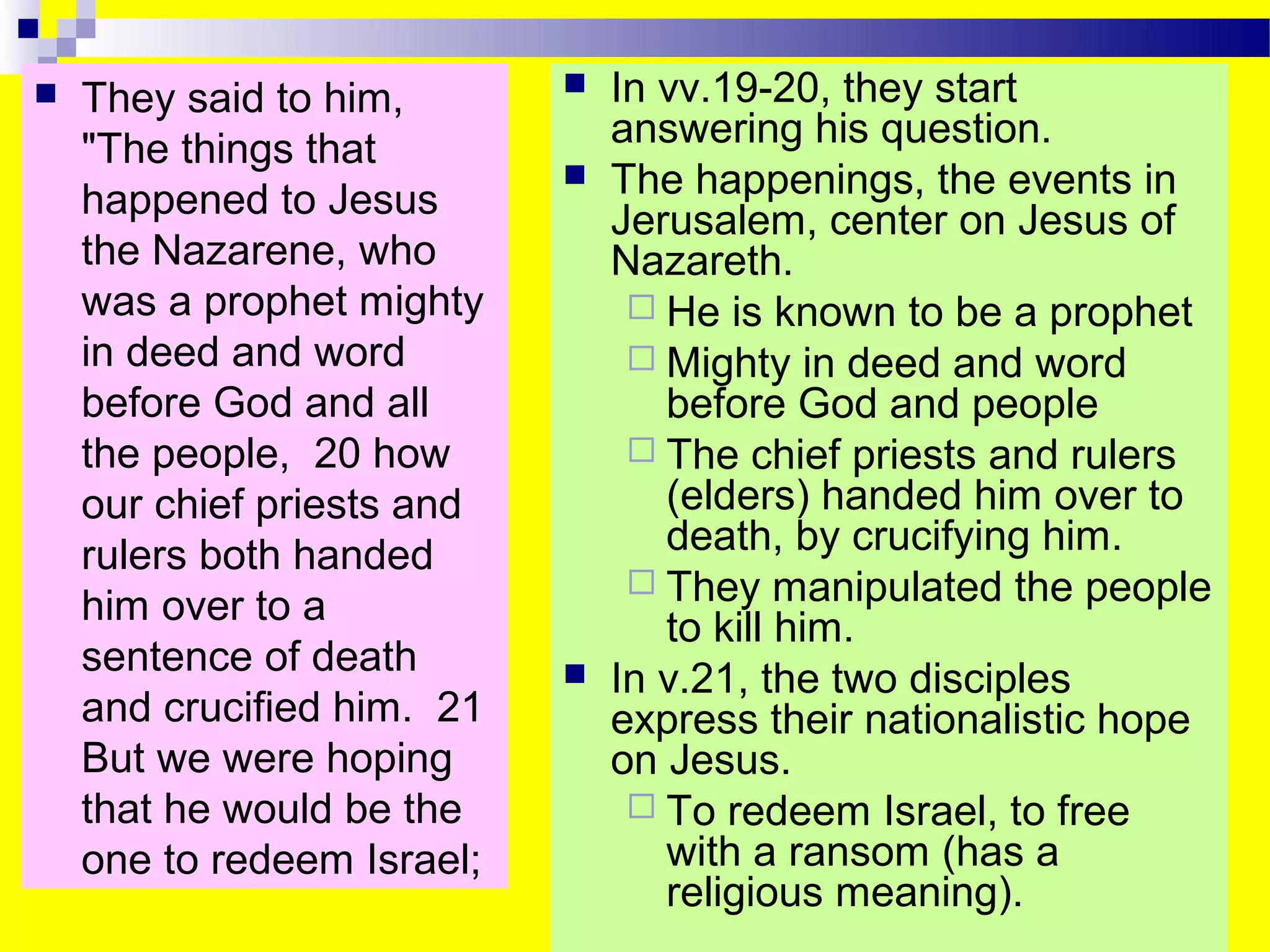  They said to him,
"The things that
happened to Jesus
the Nazarene, who
was a prophet mighty
in deed and word
before God and all
the people, 20 how
our chief priests and
rulers both handed
him over to a
sentence of death
and crucified him. 21
But we were hoping
that he would be the
one to redeem Israel;
 In vv.19-20, they start
answering his question.
 The happenings, the events in
Jerusalem, center on Jesus of
Nazareth.
 He is known to be a prophet
 Mighty in deed and word
before God and people
 The chief priests and rulers
(elders) handed him over to
death, by crucifying him.
 They manipulated the people
to kill him.
 In v.21, the two disciples
express their nationalistic hope
on Jesus.
 To redeem Israel, to free
with a ransom (has a
religious meaning).
 