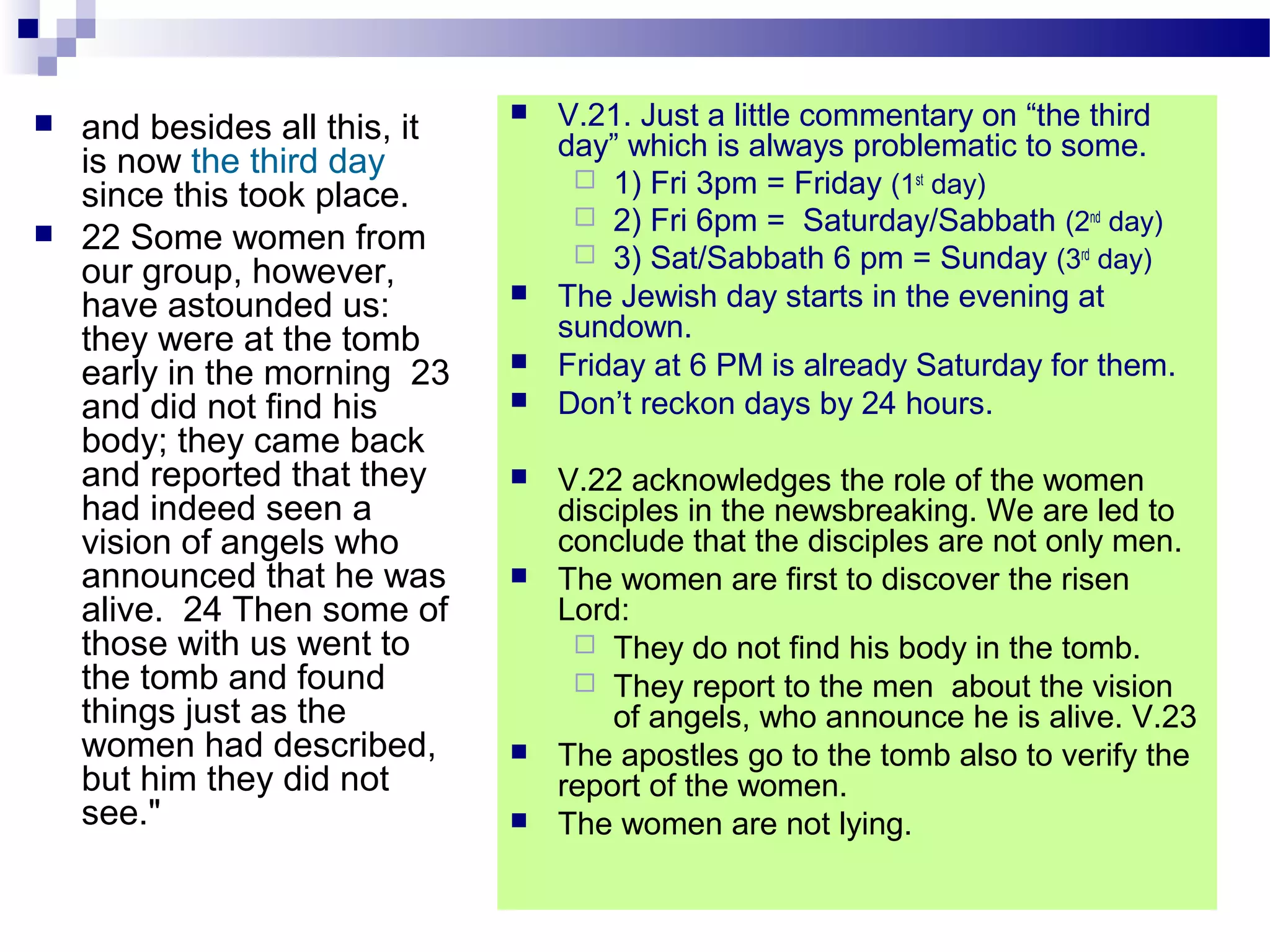  and besides all this, it
is now the third day
since this took place.
 22 Some women from
our group, however,
have astounded us:
they were at the tomb
early in the morning 23
and did not find his
body; they came back
and reported that they
had indeed seen a
vision of angels who
announced that he was
alive. 24 Then some of
those with us went to
the tomb and found
things just as the
women had described,
but him they did not
see."
 V.21. Just a little commentary on “the third
day” which is always problematic to some.
 1) Fri 3pm = Friday (1st
day)
 2) Fri 6pm = Saturday/Sabbath (2nd
day)
 3) Sat/Sabbath 6 pm = Sunday (3rd
day)
 The Jewish day starts in the evening at
sundown.
 Friday at 6 PM is already Saturday for them.
 Don’t reckon days by 24 hours.
 V.22 acknowledges the role of the women
disciples in the newsbreaking. We are led to
conclude that the disciples are not only men.
 The women are first to discover the risen
Lord:
 They do not find his body in the tomb.
 They report to the men about the vision
of angels, who announce he is alive. V.23
 The apostles go to the tomb also to verify the
report of the women.
 The women are not lying.
 