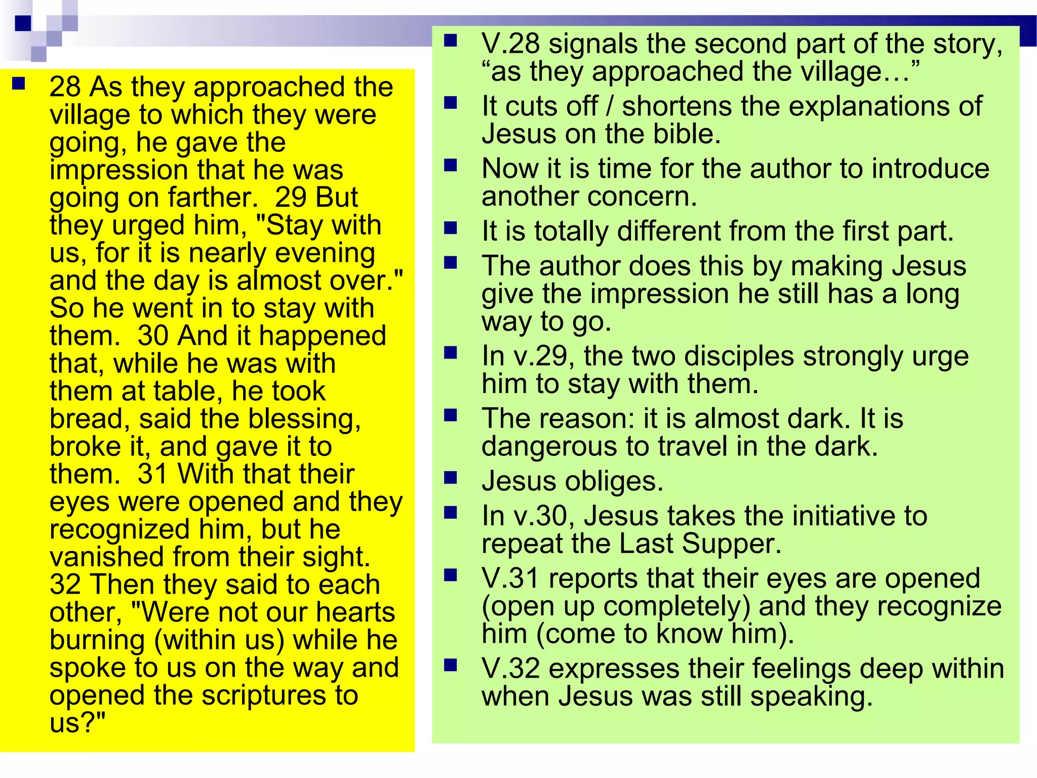  28 As they approached the
village to which they were
going, he gave the
impression that he was
going on farther. 29 But
they urged him, "Stay with
us, for it is nearly evening
and the day is almost over."
So he went in to stay with
them. 30 And it happened
that, while he was with
them at table, he took
bread, said the blessing,
broke it, and gave it to
them. 31 With that their
eyes were opened and they
recognized him, but he
vanished from their sight.
32 Then they said to each
other, "Were not our hearts
burning (within us) while he
spoke to us on the way and
opened the scriptures to
us?"
 V.28 signals the second part of the story,
“as they approached the village…”
 It cuts off / shortens the explanations of
Jesus on the bible.
 Now it is time for the author to introduce
another concern.
 It is totally different from the first part.
 The author does this by making Jesus
give the impression he still has a long
way to go.
 In v.29, the two disciples strongly urge
him to stay with them.
 The reason: it is almost dark. It is
dangerous to travel in the dark.
 Jesus obliges.
 In v.30, Jesus takes the initiative to
repeat the Last Supper.
 V.31 reports that their eyes are opened
(open up completely) and they recognize
him (come to know him).
 V.32 expresses their feelings deep within
when Jesus was still speaking.
 