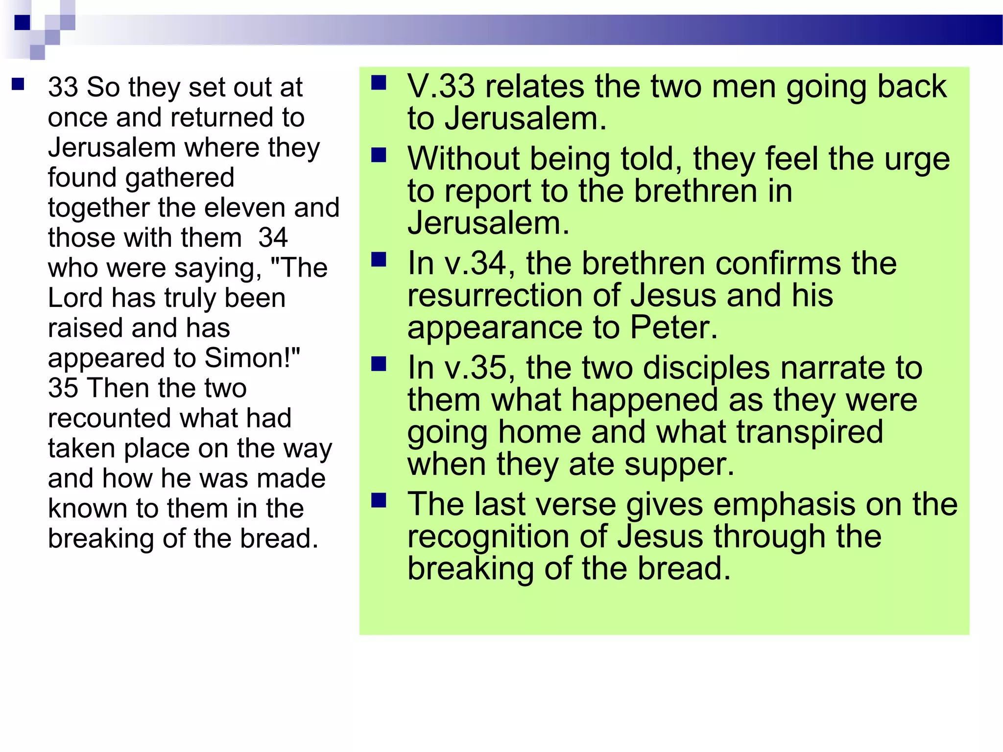  33 So they set out at
once and returned to
Jerusalem where they
found gathered
together the eleven and
those with them 34
who were saying, "The
Lord has truly been
raised and has
appeared to Simon!"
35 Then the two
recounted what had
taken place on the way
and how he was made
known to them in the
breaking of the bread.
 V.33 relates the two men going back
to Jerusalem.
 Without being told, they feel the urge
to report to the brethren in
Jerusalem.
 In v.34, the brethren confirms the
resurrection of Jesus and his
appearance to Peter.
 In v.35, the two disciples narrate to
them what happened as they were
going home and what transpired
when they ate supper.
 The last verse gives emphasis on the
recognition of Jesus through the
breaking of the bread.
 