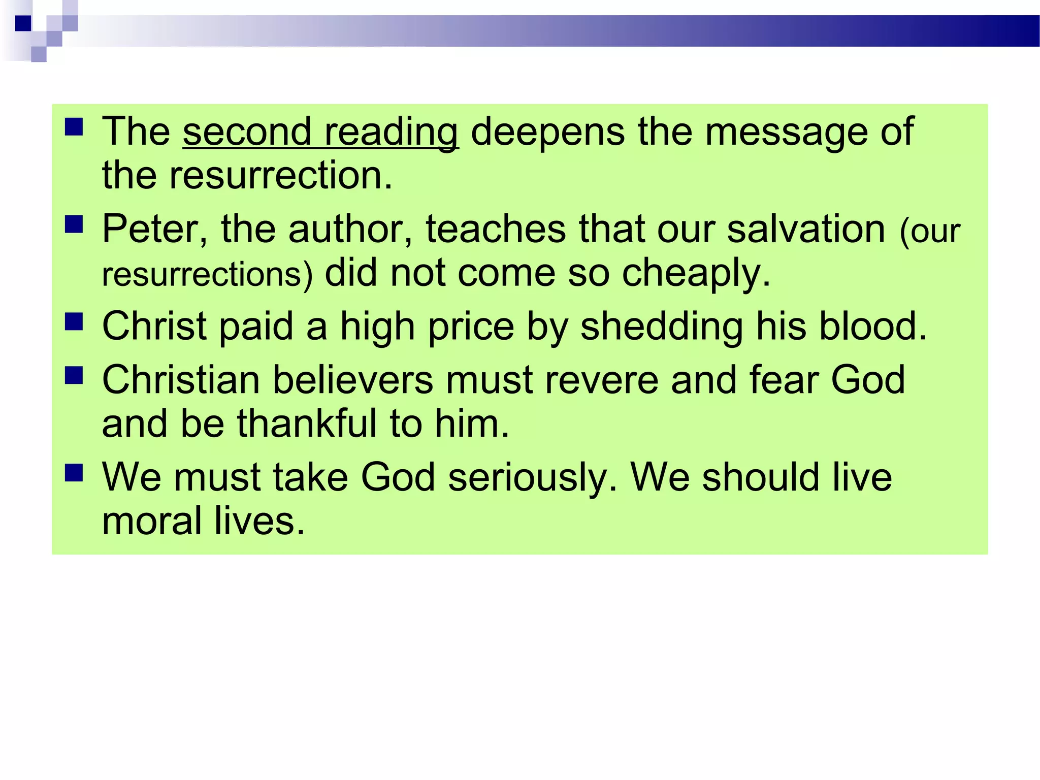  The second reading deepens the message of
the resurrection.
 Peter, the author, teaches that our salvation (our
resurrections) did not come so cheaply.
 Christ paid a high price by shedding his blood.
 Christian believers must revere and fear God
and be thankful to him.
 We must take God seriously. We should live
moral lives.
 