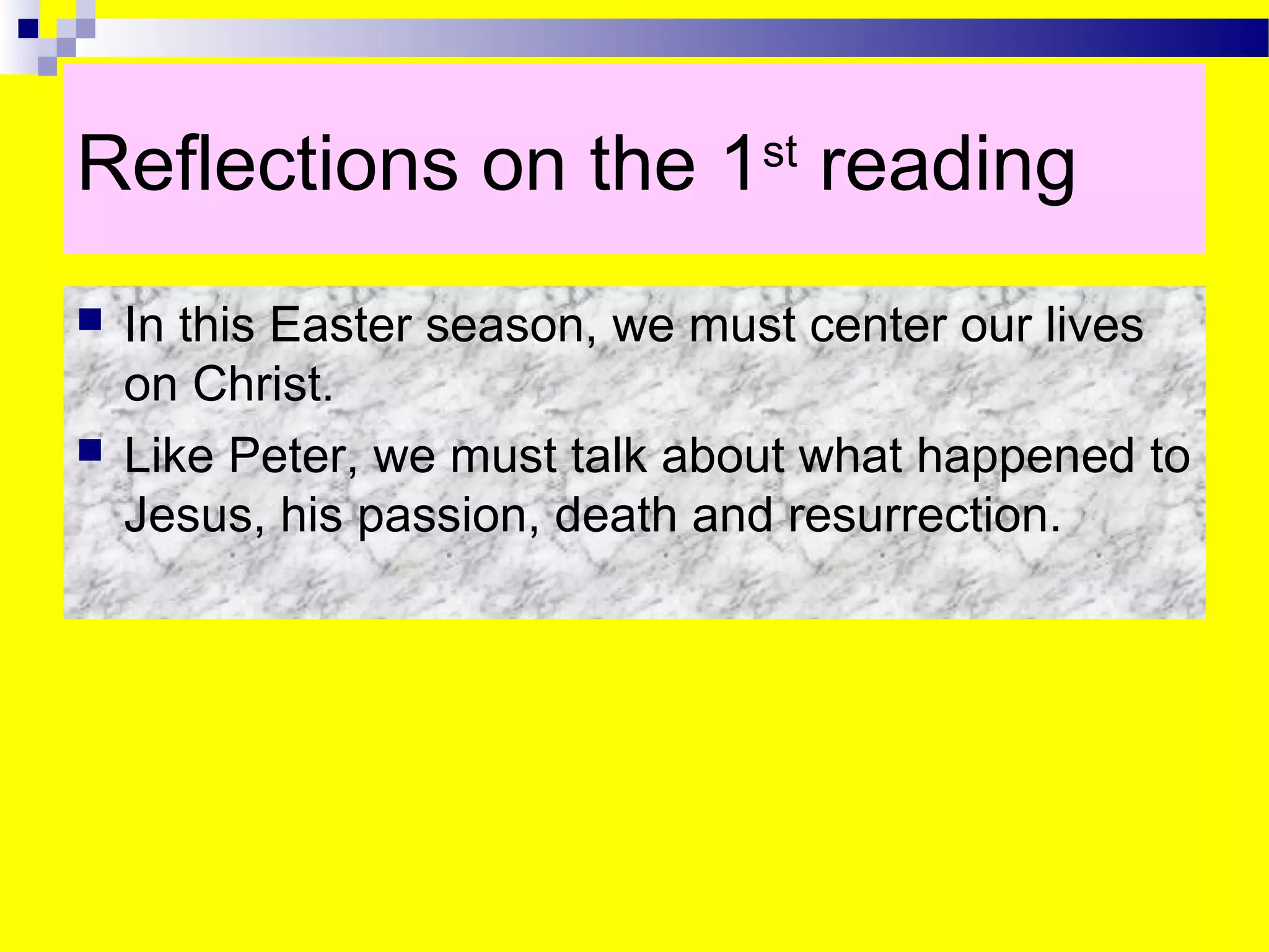 Reflections on the 1st
reading
 In this Easter season, we must center our lives
on Christ.
 Like Peter, we must talk about what happened to
Jesus, his passion, death and resurrection.
 
