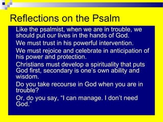 Reflections on the Psalm
 Like the psalmist, when we are in trouble, we
should put our lives in the hands of God.
 We must trust in his powerful intervention.
 We must rejoice and celebrate in anticipation of
his power and protection.
 Christians must develop a spirituality that puts
God first, secondary is one’s own ability and
wisdom.
 Do you take recourse in God when you are in
trouble?
 Or, do you say, “I can manage. I don’t need
God.”
 