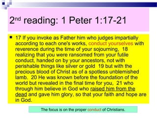 2nd
reading: 1 Peter 1:17-21
 17 If you invoke as Father him who judges impartially
according to each one's works, conduct yourselves with
reverence during the time of your sojourning, 18
realizing that you were ransomed from your futile
conduct, handed on by your ancestors, not with
perishable things like silver or gold 19 but with the
precious blood of Christ as of a spotless unblemished
lamb. 20 He was known before the foundation of the
world but revealed in the final time for you, 21 who
through him believe in God who raised him from the
dead and gave him glory, so that your faith and hope are
in God.
The focus is on the proper conduct of Christians.
 