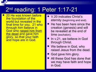 2nd
reading: 1 Peter 1:17-21
 20 He was known before
the foundation of the
world but revealed in the
final time for you, 21 who
through him believe in
God who raised him from
the dead and gave him
glory, so that your faith
and hope are in God.
 V.20 indicates Christ’s
eternity (beginning and end).
 He has been here since the
creation (genesis) and will
be revealed at the end of
time (eschaton).
 In v.21, we believe in God
through Christ.
 We believe in God, who
raised Jesus from the dead.
 God gave him glory.
 All these God has done that
we may have faith and hope
in God.
 
