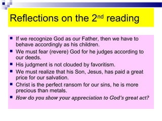 Reflections on the 2nd
reading
 If we recognize God as our Father, then we have to
behave accordingly as his children.
 We must fear (revere) God for he judges according to
our deeds.
 His judgment is not clouded by favoritism.
 We must realize that his Son, Jesus, has paid a great
price for our salvation.
 Christ is the perfect ransom for our sins, he is more
precious than metals.
 How do you show your appreciation to God’s great act?
 
