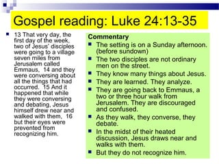 Gospel reading: Luke 24:13-35
 13 That very day, the
first day of the week,
two of Jesus’ disciples
were going to a village
seven miles from
Jerusalem called
Emmaus, 14 and they
were conversing about
all the things that had
occurred. 15 And it
happened that while
they were conversing
and debating, Jesus
himself drew near and
walked with them, 16
but their eyes were
prevented from
recognizing him.
Commentary
 The setting is on a Sunday afternoon.
(before sundown)
 The two disciples are not ordinary
men on the street.
 They know many things about Jesus.
 They are learned. They analyze.
 They are going back to Emmaus, a
two or three hour walk from
Jerusalem. They are discouraged
and confused.
 As they walk, they converse, they
debate.
 In the midst of their heated
discussion, Jesus draws near and
walks with them.
 But they do not recognize him.
 
