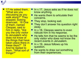  17 He asked them,
"What are you
discussing as you
walk along?" They
stopped, looking
downcast. 18 One
of them, named
Cleopas, said to
him in reply, "Are
you the only visitor
to Jerusalem who
does not know of
the things that have
taken place there in
these days?" 19
And he replied to
them, "What sort of
things?"
 In v.17, Jesus asks as if he does not
know anything.
 He wants them to articulate their
concerns.
 They stop, looking sad.
 They don’t answer his question right
away.
 In v.18, Cleopas seems to even
ridicule him in his response.
 He tells him that he seems to be the
only visitor who does not know the
recent events in Jerusalem.
 In v.19, Jesus follows up his
question.
 He wants to draw out something
from their experiences.
 