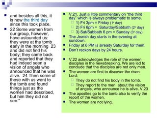  and besides all this, it
is now the third day
since this took place.
 22 Some women from
our group, however,
have astounded us:
they were at the tomb
early in the morning 23
and did not find his
body; they came back
and reported that they
had indeed seen a
vision of angels who
announced that he was
alive. 24 Then some of
those with us went to
the tomb and found
things just as the
women had described,
but him they did not
see."
 V.21. Just a little commentary on “the third
day” which is always problematic to some.
 1) Fri 3pm = Friday (1st
day)
 2) Fri 6pm = Saturday/Sabbath (2nd
day)
 3) Sat/Sabbath 6 pm = Sunday (3rd
day)
 The Jewish day starts in the evening at
sundown.
 Friday at 6 PM is already Saturday for them.
 Don’t reckon days by 24 hours.
 V.22 acknowledges the role of the women
disciples in the newsbreaking. We are led to
conclude that the disciples are not only men.
 The women are first to discover the risen
Lord:
 They do not find his body in the tomb.
 They report to the men about the vision
of angels, who announce he is alive. V.23
 The apostles go to the tomb also to verify the
report of the women.
 The women are not lying.
 