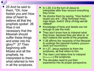  25 And he said to
them, "Oh, how
foolish you are! How
slow of heart to
believe all that the
prophets spoke! 26
Was it not
necessary that the
Messiah should
suffer these things
and enter into his
glory?" 27 Then
beginning with
Moses and all the
prophets, he
interpreted to them
what referred to him
in all the scriptures.
 In v.25, it is the turn of Jesus to
interpolate after they recount everything
they know.
 He shocks them by saying, “How foolish /
stupid you are.” (Ang hahangal ninyo,
mga tanga, bubo!) Very strong words
indeed!
 Knowledge of facts and details are not
enough to see the truth.
 They don’t know how to interpret what
they know, because they are slow to or
don’t believe the words of the prophets.
 V.26 affirms the necessity of the Messiah
to undergo the paschal mystery (passion-
death and resurrection).
 In v.27, Jesus explains to them the
scriptures, all that refers to him.
 The risen Lord takes time to interpret
(hermeneuein) the scriptures.
 The disciples need to put their
experience into its proper perspective.
 