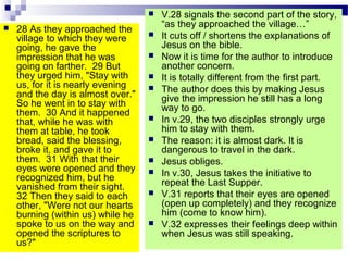  28 As they approached the
village to which they were
going, he gave the
impression that he was
going on farther. 29 But
they urged him, "Stay with
us, for it is nearly evening
and the day is almost over."
So he went in to stay with
them. 30 And it happened
that, while he was with
them at table, he took
bread, said the blessing,
broke it, and gave it to
them. 31 With that their
eyes were opened and they
recognized him, but he
vanished from their sight.
32 Then they said to each
other, "Were not our hearts
burning (within us) while he
spoke to us on the way and
opened the scriptures to
us?"
 V.28 signals the second part of the story,
“as they approached the village…”
 It cuts off / shortens the explanations of
Jesus on the bible.
 Now it is time for the author to introduce
another concern.
 It is totally different from the first part.
 The author does this by making Jesus
give the impression he still has a long
way to go.
 In v.29, the two disciples strongly urge
him to stay with them.
 The reason: it is almost dark. It is
dangerous to travel in the dark.
 Jesus obliges.
 In v.30, Jesus takes the initiative to
repeat the Last Supper.
 V.31 reports that their eyes are opened
(open up completely) and they recognize
him (come to know him).
 V.32 expresses their feelings deep within
when Jesus was still speaking.
 