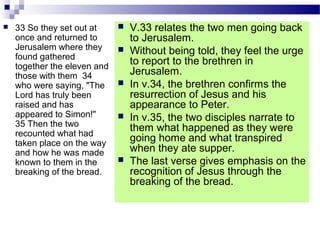  33 So they set out at
once and returned to
Jerusalem where they
found gathered
together the eleven and
those with them 34
who were saying, "The
Lord has truly been
raised and has
appeared to Simon!"
35 Then the two
recounted what had
taken place on the way
and how he was made
known to them in the
breaking of the bread.
 V.33 relates the two men going back
to Jerusalem.
 Without being told, they feel the urge
to report to the brethren in
Jerusalem.
 In v.34, the brethren confirms the
resurrection of Jesus and his
appearance to Peter.
 In v.35, the two disciples narrate to
them what happened as they were
going home and what transpired
when they ate supper.
 The last verse gives emphasis on the
recognition of Jesus through the
breaking of the bread.
 
