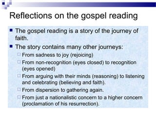 Reflections on the gospel reading
 The gospel reading is a story of the journey of
faith.
 The story contains many other journeys:
 From sadness to joy (rejoicing)
 From non-recognition (eyes closed) to recognition
(eyes opened)
 From arguing with their minds (reasoning) to listening
and celebrating (believing and faith).
 From dispersion to gathering again.
 From just a nationalistic concern to a higher concern
(proclamation of his resurrection).
 