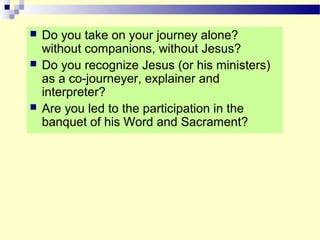  Do you take on your journey alone?
without companions, without Jesus?
 Do you recognize Jesus (or his ministers)
as a co-journeyer, explainer and
interpreter?
 Are you led to the participation in the
banquet of his Word and Sacrament?
 