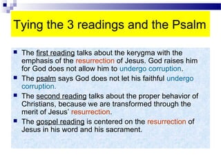 Tying the 3 readings and the Psalm
 The first reading talks about the kerygma with the
emphasis of the resurrection of Jesus. God raises him
for God does not allow him to undergo corruption.
 The psalm says God does not let his faithful undergo
corruption.
 The second reading talks about the proper behavior of
Christians, because we are transformed through the
merit of Jesus’ resurrection.
 The gospel reading is centered on the resurrection of
Jesus in his word and his sacrament.
 