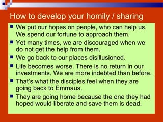 How to develop your homily / sharing
 We put our hopes on people, who can help us.
We spend our fortune to approach them.
 Yet many times, we are discouraged when we
do not get the help from them.
 We go back to our places disillusioned.
 Life becomes worse. There is no return in our
investments. We are more indebted than before.
 That’s what the disciples feel when they are
going back to Emmaus.
 They are going home because the one they had
hoped would liberate and save them is dead.
 