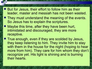 But for Jesus, their effort to follow him as their
leader, master and messiah has not been wasted.
 They must understand the meaning of the events.
So Jesus has to explain the scriptures.
 Maybe this time, after they have been hurt,
intimidated and discouraged, they are more
receptive.
 True enough, even if they are scolded by Jesus,
they keep listening to him. They invite him to stay
with them in the house for the night (hoping to hear
more from him). They care for him whom they don’t
recognize yet. His light is shining and is burning
their hearts.
 