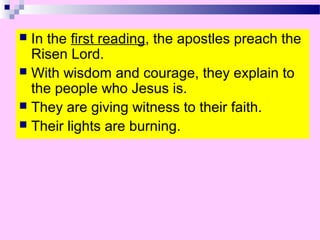  In the first reading, the apostles preach the
Risen Lord.
 With wisdom and courage, they explain to
the people who Jesus is.
 They are giving witness to their faith.
 Their lights are burning.
 