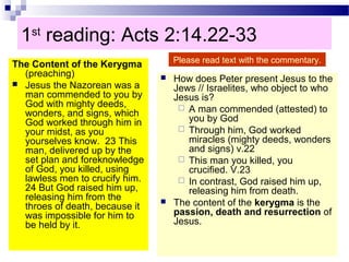 1st
reading: Acts 2:14.22-33
The Content of the Kerygma
(preaching)
 Jesus the Nazorean was a
man commended to you by
God with mighty deeds,
wonders, and signs, which
God worked through him in
your midst, as you
yourselves know. 23 This
man, delivered up by the
set plan and foreknowledge
of God, you killed, using
lawless men to crucify him.
24 But God raised him up,
releasing him from the
throes of death, because it
was impossible for him to
be held by it.
 How does Peter present Jesus to the
Jews // Israelites, who object to who
Jesus is?
 A man commended (attested) to
you by God
 Through him, God worked
miracles (mighty deeds, wonders
and signs) v.22
 This man you killed, you
crucified. V.23
 In contrast, God raised him up,
releasing him from death.
 The content of the kerygma is the
passion, death and resurrection of
Jesus.
Please read text with the commentary.
 