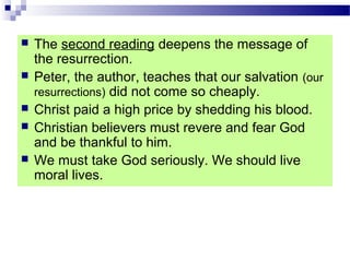  The second reading deepens the message of
the resurrection.
 Peter, the author, teaches that our salvation (our
resurrections) did not come so cheaply.
 Christ paid a high price by shedding his blood.
 Christian believers must revere and fear God
and be thankful to him.
 We must take God seriously. We should live
moral lives.
 