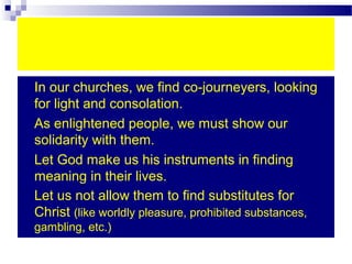  In our churches, we find co-journeyers, looking
for light and consolation.
 As enlightened people, we must show our
solidarity with them.
 Let God make us his instruments in finding
meaning in their lives.
 Let us not allow them to find substitutes for
Christ (like worldly pleasure, prohibited substances,
gambling, etc.)
 