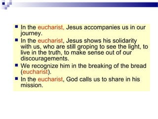  In the eucharist, Jesus accompanies us in our
journey.
 In the eucharist, Jesus shows his solidarity
with us, who are still groping to see the light, to
live in the truth, to make sense out of our
discouragements.
 We recognize him in the breaking of the bread
(eucharist).
 In the eucharist, God calls us to share in his
mission.
 