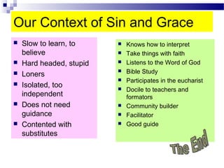 Our Context of Sin and Grace
 Slow to learn, to
believe
 Hard headed, stupid
 Loners
 Isolated, too
independent
 Does not need
guidance
 Contented with
substitutes
 Knows how to interpret
 Take things with faith
 Listens to the Word of God
 Bible Study
 Participates in the eucharist
 Docile to teachers and
formators
 Community builder
 Facilitator
 Good guide
 