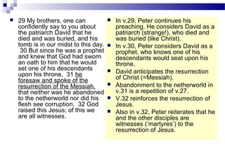  29 My brothers, one can
confidently say to you about
the patriarch David that he
died and was buried, and his
tomb is in our midst to this day.
30 But since he was a prophet
and knew that God had sworn
an oath to him that he would
set one of his descendants
upon his throne, 31 he
foresaw and spoke of the
resurrection of the Messiah,
that neither was he abandoned
to the netherworld nor did his
flesh see corruption. 32 God
raised this Jesus; of this we
are all witnesses.
 In v.29, Peter continues his
preaching. He considers David as a
patriarch (strange!), who died and
was buried (like Christ).
 In v.30, Peter considers David as a
prophet, who knows one of his
descendants would seat upon his
throne.
 David anticipates the resurrection
of Christ (=Messiah).
 Abandonment to the netherworld in
v.31 is a repetition of v.27.
 V.32 reinforces the resurrection of
Jesus.
 Also in v.32, Peter reiterates that he
and the other disciples are
witnesses (‘martyres’) to the
resurrection of Jesus.
 