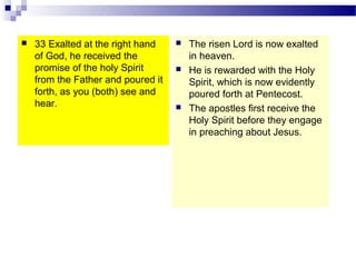  33 Exalted at the right hand
of God, he received the
promise of the holy Spirit
from the Father and poured it
forth, as you (both) see and
hear.
 The risen Lord is now exalted
in heaven.
 He is rewarded with the Holy
Spirit, which is now evidently
poured forth at Pentecost.
 The apostles first receive the
Holy Spirit before they engage
in preaching about Jesus.
 