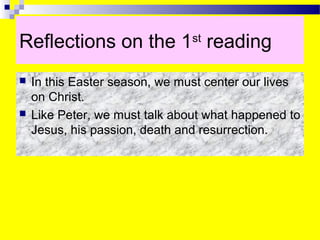 Reflections on the 1st
reading
 In this Easter season, we must center our lives
on Christ.
 Like Peter, we must talk about what happened to
Jesus, his passion, death and resurrection.
 
