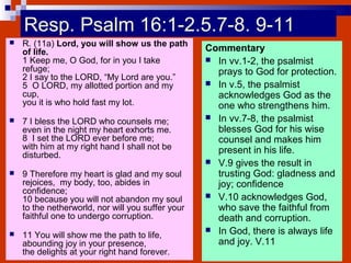 Resp. Psalm 16:1-2.5.7-8. 9-11
 R. (11a) Lord, you will show us the path
of life.
1 Keep me, O God, for in you I take
refuge;
2 I say to the LORD, “My Lord are you.”
5 O LORD, my allotted portion and my
cup,
you it is who hold fast my lot.
 7 I bless the LORD who counsels me;
even in the night my heart exhorts me.
8 I set the LORD ever before me;
with him at my right hand I shall not be
disturbed.
 9 Therefore my heart is glad and my soul
rejoices, my body, too, abides in
confidence;
10 because you will not abandon my soul
to the netherworld, nor will you suffer your
faithful one to undergo corruption.
 11 You will show me the path to life,
abounding joy in your presence,
the delights at your right hand forever.
Commentary
 In vv.1-2, the psalmist
prays to God for protection.
 In v.5, the psalmist
acknowledges God as the
one who strengthens him.
 In vv.7-8, the psalmist
blesses God for his wise
counsel and makes him
present in his life.
 V.9 gives the result in
trusting God: gladness and
joy; confidence
 V.10 acknowledges God,
who save the faithful from
death and corruption.
 In God, there is always life
and joy. V.11
 