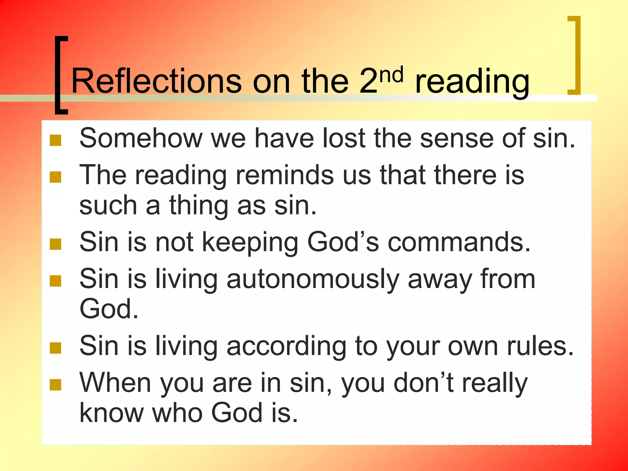 Reflections on the 2nd reading
 Somehow we have lost the sense of sin.
 The reading reminds us that there is
such a thing as sin.
 Sin is not keeping God’s commands.
 Sin is living autonomously away from
God.
 Sin is living according to your own rules.
 When you are in sin, you don’t really
know who God is.
 