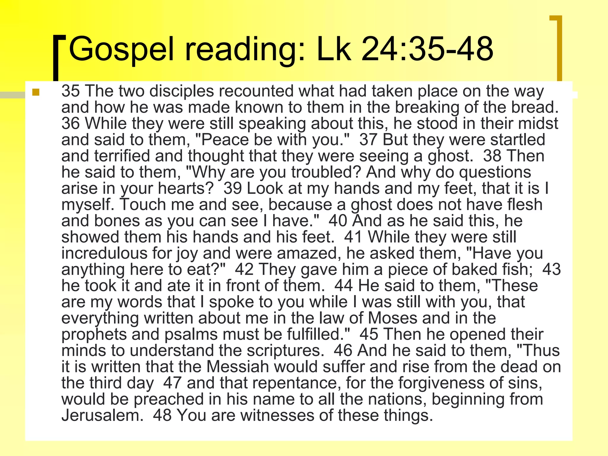 Gospel reading: Lk 24:35-48
 35 The two disciples recounted what had taken place on the way
and how he was made known to them in the breaking of the bread.
36 While they were still speaking about this, he stood in their midst
and said to them, "Peace be with you." 37 But they were startled
and terrified and thought that they were seeing a ghost. 38 Then
he said to them, "Why are you troubled? And why do questions
arise in your hearts? 39 Look at my hands and my feet, that it is I
myself. Touch me and see, because a ghost does not have flesh
and bones as you can see I have." 40 And as he said this, he
showed them his hands and his feet. 41 While they were still
incredulous for joy and were amazed, he asked them, "Have you
anything here to eat?" 42 They gave him a piece of baked fish; 43
he took it and ate it in front of them. 44 He said to them, "These
are my words that I spoke to you while I was still with you, that
everything written about me in the law of Moses and in the
prophets and psalms must be fulfilled." 45 Then he opened their
minds to understand the scriptures. 46 And he said to them, "Thus
it is written that the Messiah would suffer and rise from the dead on
the third day 47 and that repentance, for the forgiveness of sins,
would be preached in his name to all the nations, beginning from
Jerusalem. 48 You are witnesses of these things.
 