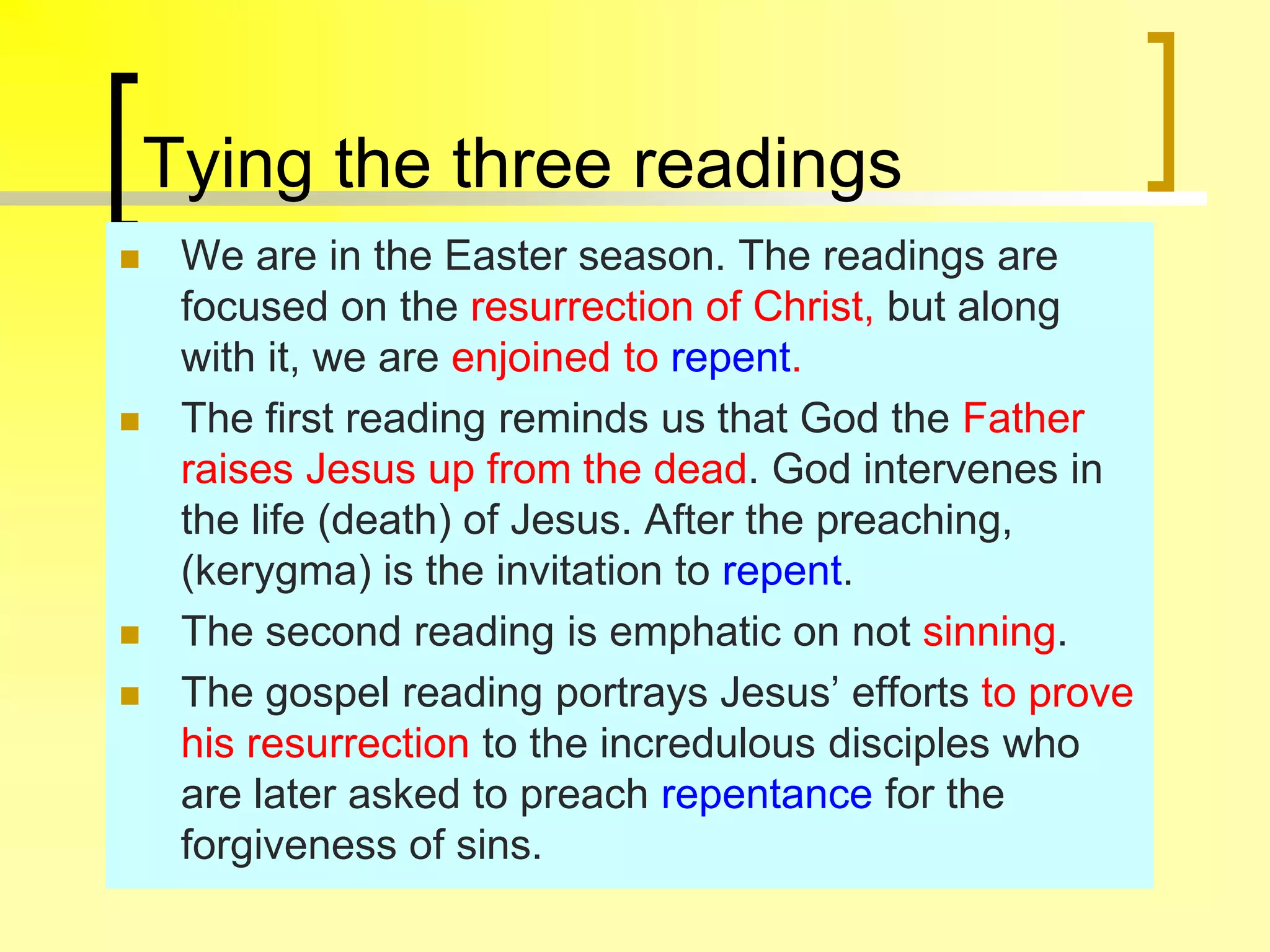 Tying the three readings
 We are in the Easter season. The readings are
focused on the resurrection of Christ, but along
with it, we are enjoined to repent.
 The first reading reminds us that God the Father
raises Jesus up from the dead. God intervenes in
the life (death) of Jesus. After the preaching,
(kerygma) is the invitation to repent.
 The second reading is emphatic on not sinning.
 The gospel reading portrays Jesus’ efforts to prove
his resurrection to the incredulous disciples who
are later asked to preach repentance for the
forgiveness of sins.
 